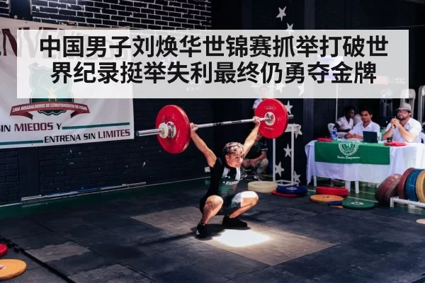 中国男子刘焕华世锦赛抓举打破世界纪录挺举失利最终仍勇夺金牌