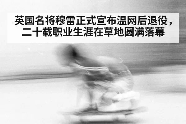 英国名将穆雷正式宣布温网后退役，二十载职业生涯在草地圆满落幕