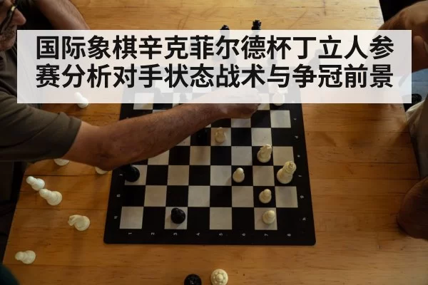 国际象棋辛克菲尔德杯丁立人参赛分析对手状态战术与争冠前景